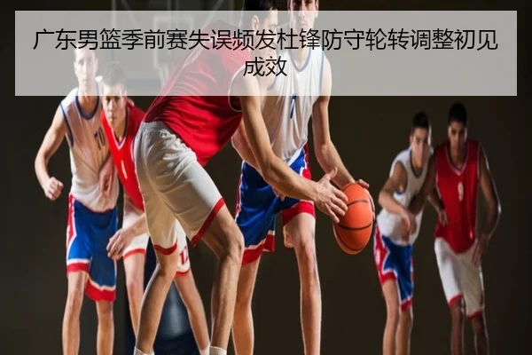 广东男篮季前赛失误频发杜锋防守轮转调整初见成效