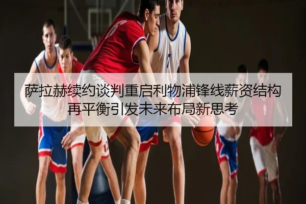 萨拉赫续约谈判重启利物浦锋线薪资结构再平衡引发未来布局新思考