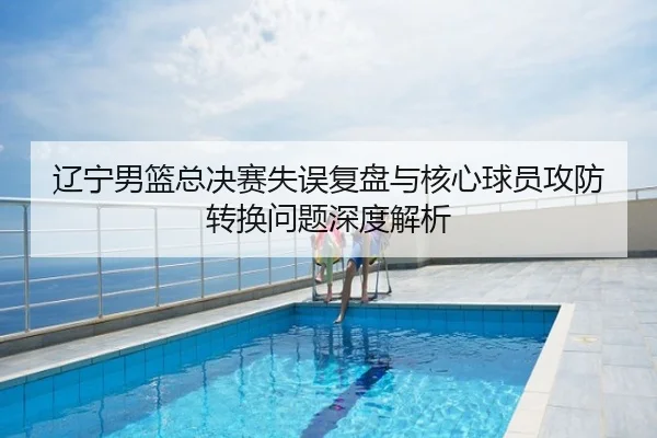 辽宁男篮总决赛失误复盘与核心球员攻防转换问题深度解析